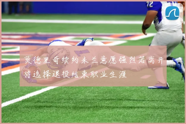 莫德里奇续约米兰意愿强烈若离开将选择退役结束职业生涯