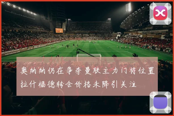 奥纳纳仍在争夺曼联主力门将位置拉什福德转会价格未降引关注