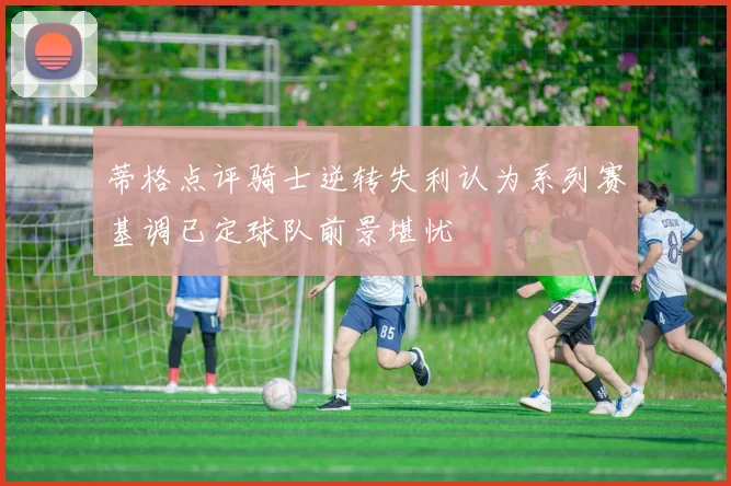 蒂格点评骑士逆转失利认为系列赛基调已定球队前景堪忧