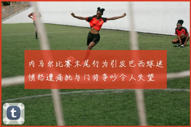 内马尔比赛末尾行为引发巴西球迷愤怒遭痛批与门将争吵令人失望