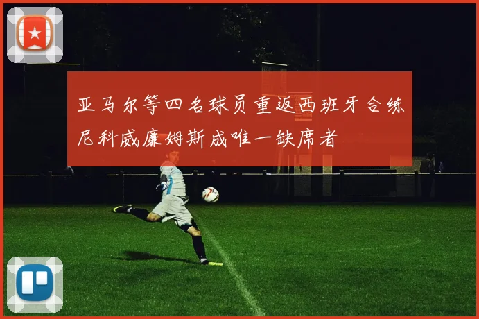 亚马尔等四名球员重返西班牙合练尼科威廉姆斯成唯一缺席者