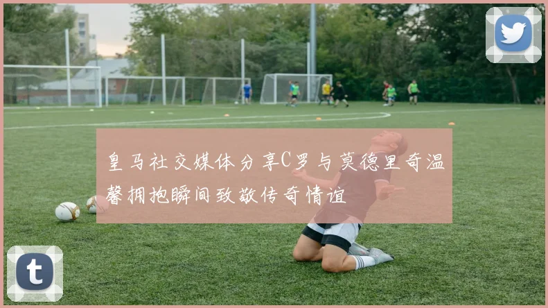 皇马社交媒体分享C罗与莫德里奇温馨拥抱瞬间致敬传奇情谊