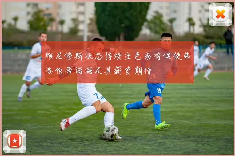 维尼修斯状态持续出色或将促使弗洛伦蒂诺满足其薪资期待