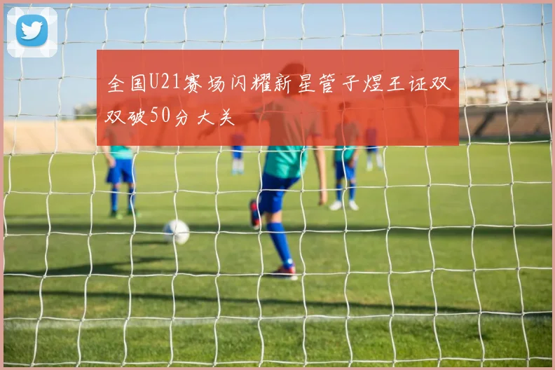 全国U21赛场闪耀新星管子煜王证双双破50分大关