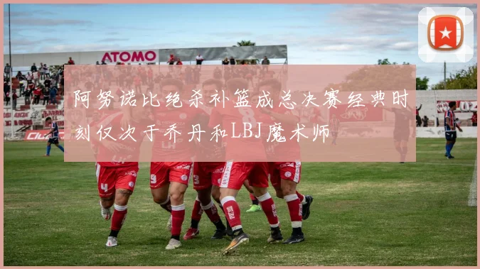 阿努诺比绝杀补篮成总决赛经典时刻仅次于乔丹和LBJ魔术师