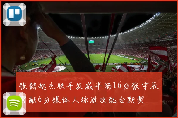 张懿赵杰联手发威半场16分张宇辰贡献6分媒体人称进攻配合默契