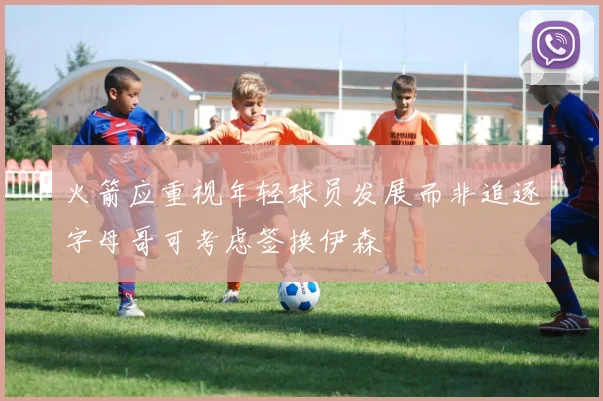 火箭应重视年轻球员发展而非追逐字母哥可考虑签换伊森