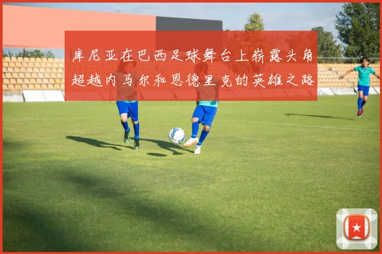 库尼亚在巴西足球舞台上崭露头角超越内马尔和恩德里克的英雄之路