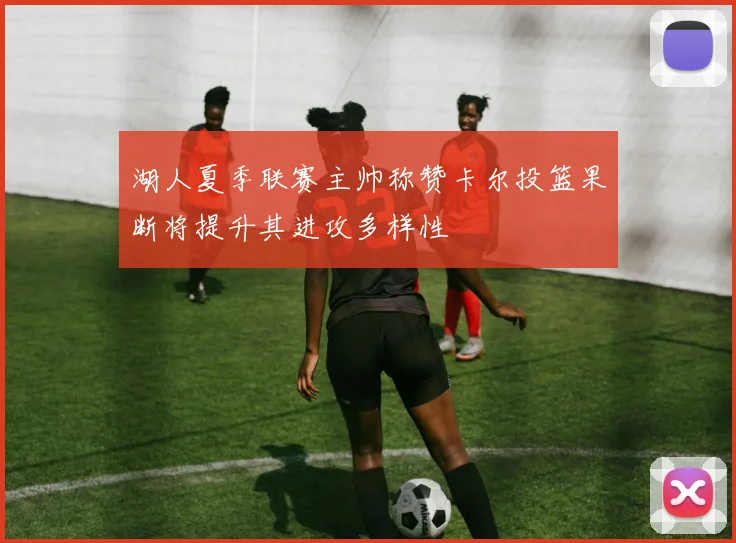 湖人夏季联赛主帅称赞卡尔投篮果断将提升其进攻多样性