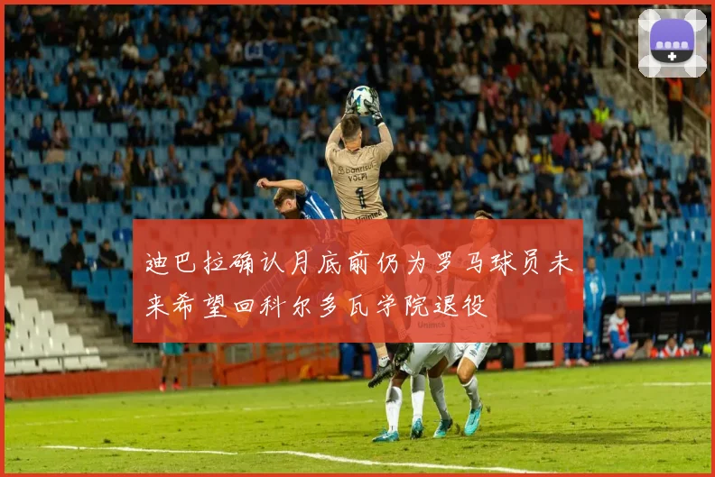 迪巴拉确认月底前仍为罗马球员未来希望回科尔多瓦学院退役