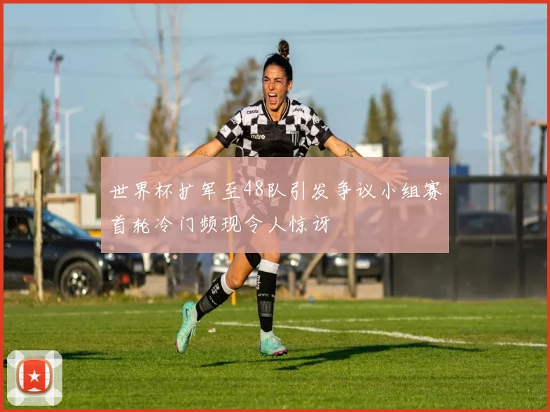 世界杯扩军至48队引发争议小组赛首轮冷门频现令人惊讶