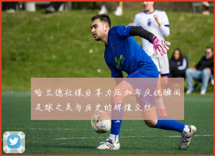 哈兰德社媒分享力压加布庆祝瞬间足球之美与历史的辉煌交织