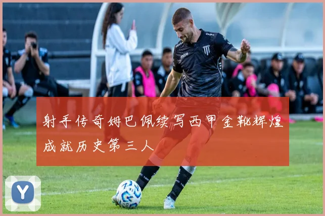 射手传奇姆巴佩续写西甲金靴辉煌成就历史第三人