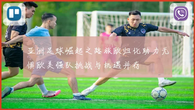 亚洲足球崛起之路旅欧归化助力无惧欧美强队挑战与机遇并存