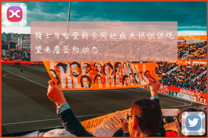 骑士与哈登新合同达成共识但仍观望老詹签约动态