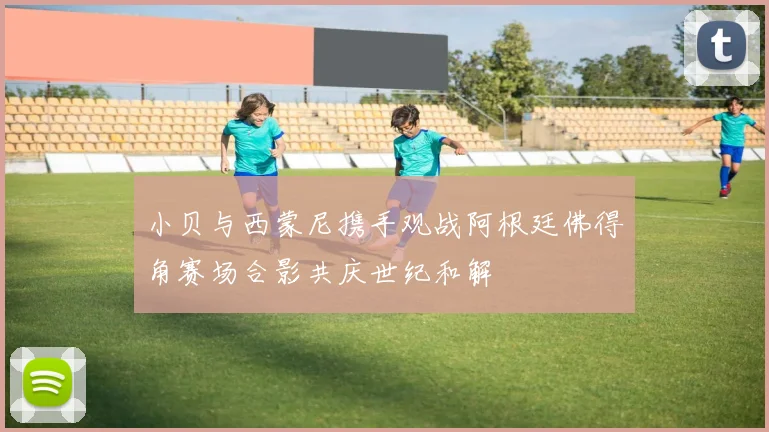 小贝与西蒙尼携手观战阿根廷佛得角赛场合影共庆世纪和解